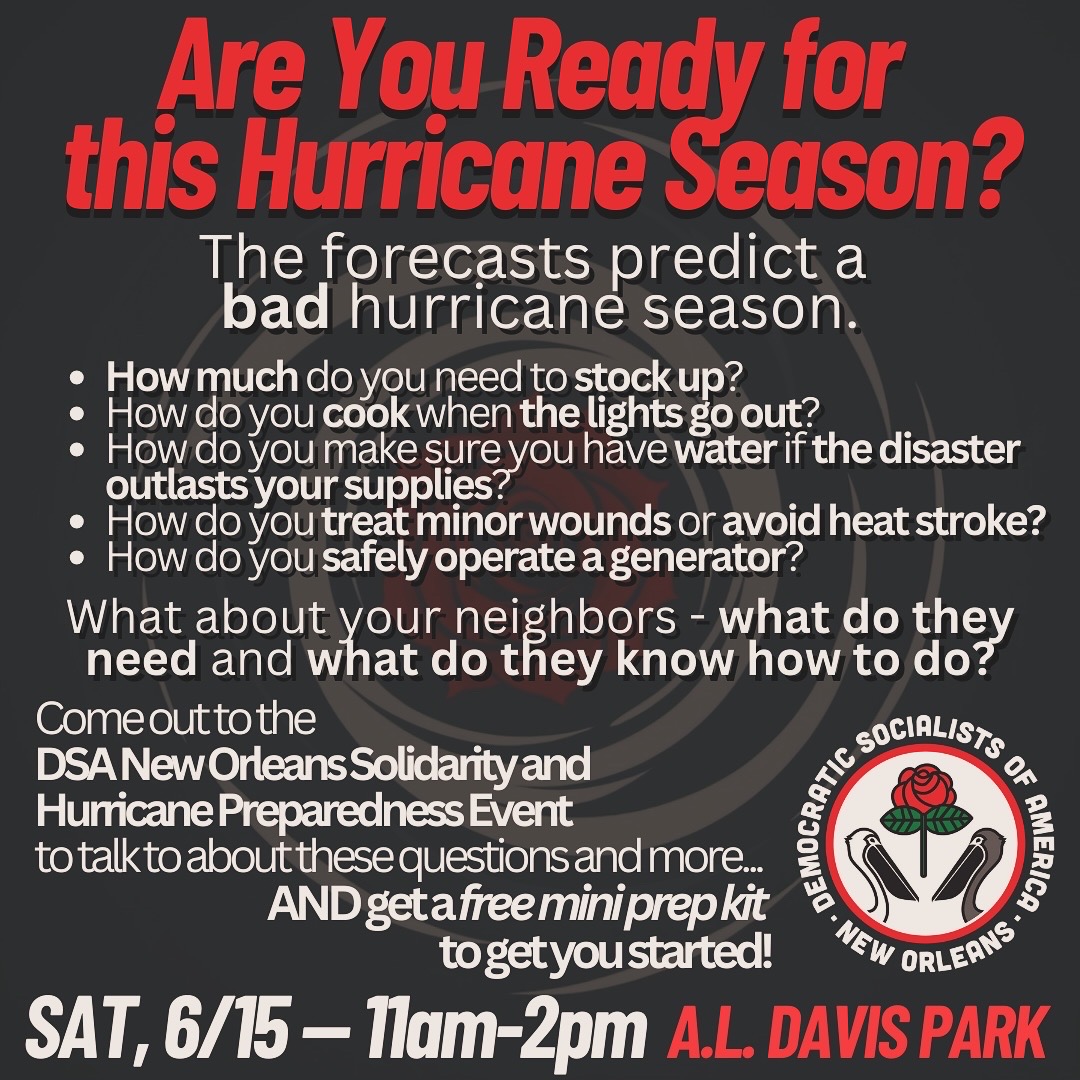 Are you ready for this Hurricane Season? The forecasts predict a bad hurricane season. How much do you need to stock up? How do you cook when the lights go out? How do you make sure you have water if the disaster outlasts your supplies? How do you treat minor wounds or avoid heat stroke? How do you safely operate a generator? What about your neighbors -- what do they need and what do they know how to do? 

Come out to the DSA New Orleans Solidarity and Hurricane Preparedness Event to talk about these questions and more... AND get a free mini prep kit to get you started! Saturday June 15th, 11am to 2pm in A.L. Davis Park.