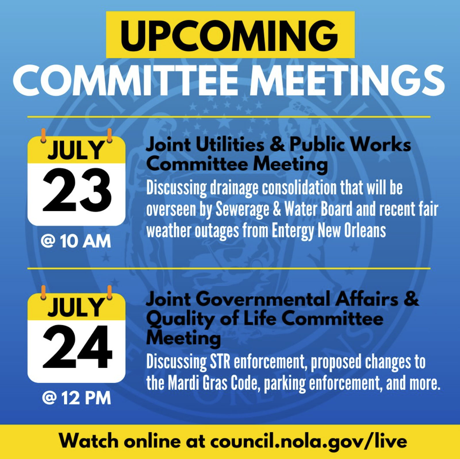 Reads as follows: Upcoming Committee Meetings. JULY 23RD @ 10AM: Joint Utilities & Public Works Committee Meeting. Discussing drainage consolidation that will be overseen by Sewerage & Water Board and recent fair weather outages from Entergy New Orleans. July 24th @ 12pm: Joint Governmental Affairs & Quality of Life Committee Meeting. Discussing STR enforcement, proposed changes to the Mardi Gras Code, parking enforcement, and more. Watch online at council.nola.gov/live.
