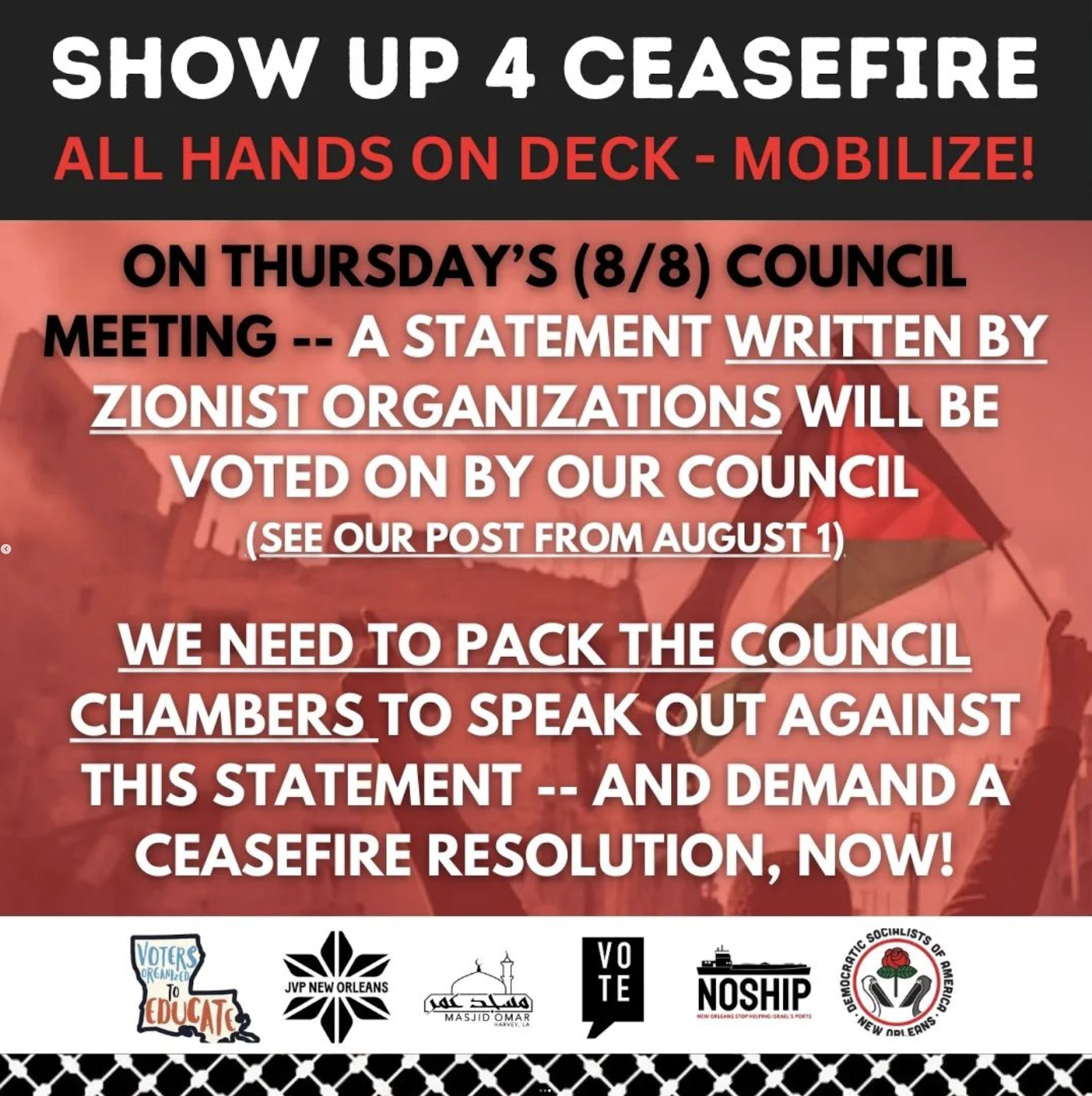 Graphic which reads: "Show up 4 ceasefire. All hands on deck - mobilize! On Thursday's Council Meeting -- a Statement written by zionist organizations will be voted on by our council (see our post from august 1). We need to pack the Council Chambers to speak out against this statement -- and demand a ceasefire resolution, now!" Has the logos of the following endorsing organizations: Voters Organizing To Educate, Jewish Voice for Peace New Orleans, Masjid Omar, VOTE, NOSHIP, and New Orleans DSA.